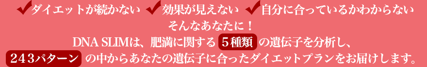 ダイエットが続かない、効果が見えない、自分に合っているかわからない。そんなあなたに！DNA SLIMは、肥満に関する５種類の遺伝子を分析し、２４３パターンの中からあなたの遺伝子に合ったダイエットプランをお届けします。