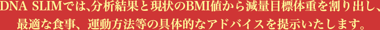 DNA SLIMでは、分析結果と現状のBMI値から減量目標体重を割り出し、最適な食事、運動方法等の具体的なアドバイスを提示いたします。