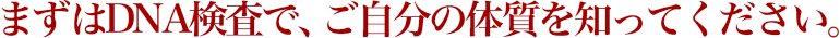 まずはDNA検査で、ご自分の体質を知ってください。